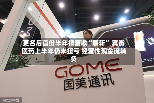 更名后首份半年报营收“腰斩” 冀衡医药上半年仍未扭亏 经营性现金流转负-第2张图片