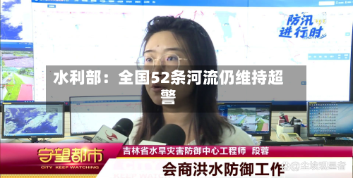 水利部:全国52条河流仍维持超警-第1张图片