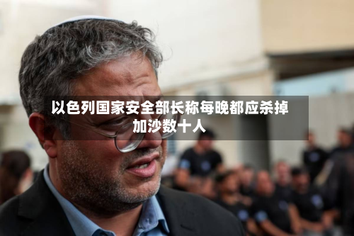 以色列国家安全部长称每晚都应杀掉加沙数十人-第1张图片
