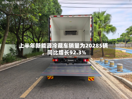 上半年新能源冷藏车销量为20285辆	，同比增长92.3%-第1张图片