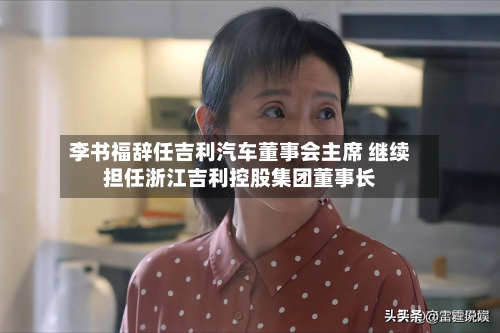 李书福辞任吉利汽车董事会主席 继续担任浙江吉利控股集团董事长-第3张图片