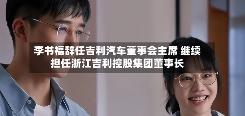 李书福辞任吉利汽车董事会主席 继续担任浙江吉利控股集团董事长-第2张图片
