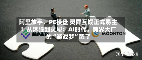 阿里放手、PE接盘 灵犀互娱正式易主！从沐瞳到灵犀：AI时代	，跨界大厂的“游戏梦”醒了-第3张图片