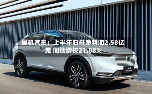 国机汽车：上半年归母净利润2.58亿元 同比增长21.08%-第1张图片