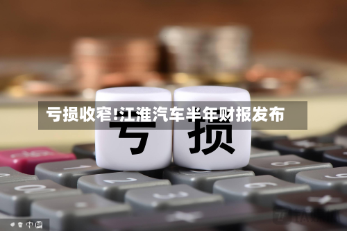 亏损收窄!江淮汽车半年财报发布-第2张图片