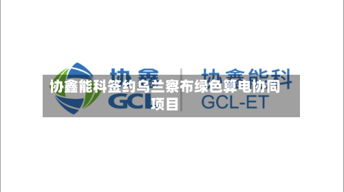 协鑫能科签约乌兰察布绿色算电协同项目-第1张图片