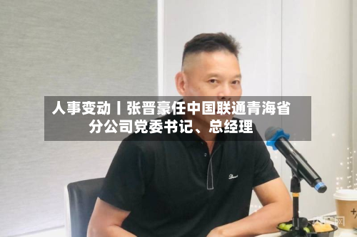 人事变动丨张晋豪任中国联通青海省分公司党委书记、总经理-第1张图片