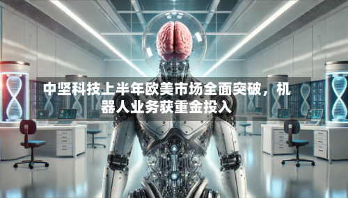 中坚科技上半年欧美市场全面突破	，机器人业务获重金投入-第1张图片