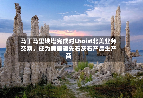 马丁马里埃塔完成对Lhoist北美业务交割，成为美国领先石灰石产品生产商-第1张图片