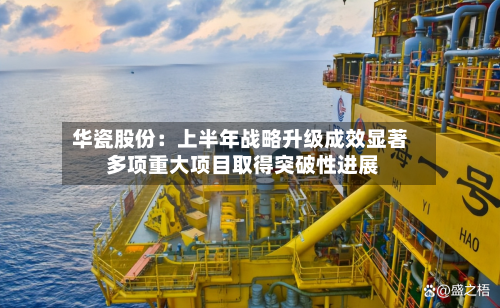 华瓷股份:上半年战略升级成效显著 多项重大项目取得突破性进展-第2张图片