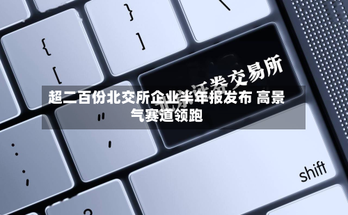 超二百份北交所企业半年报发布 高景气赛道领跑-第2张图片