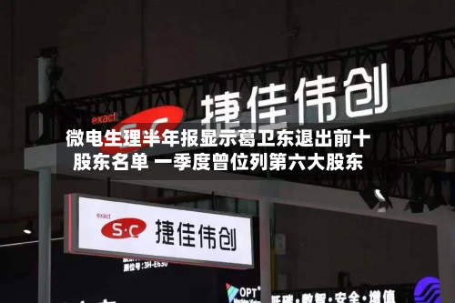 微电生理半年报显示葛卫东退出前十股东名单 一季度曾位列第六大股东-第2张图片