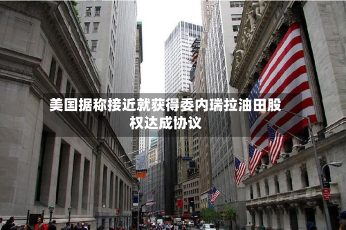 美国据称接近就获得委内瑞拉油田股权达成协议-第2张图片