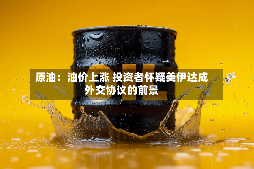 原油:油价上涨 投资者怀疑美伊达成外交协议的前景-第1张图片