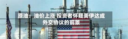 原油:油价上涨 投资者怀疑美伊达成外交协议的前景-第2张图片