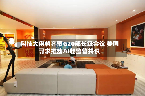 科技大佬将齐聚G20部长级会议 美国寻求推动AI轻监管共识-第3张图片