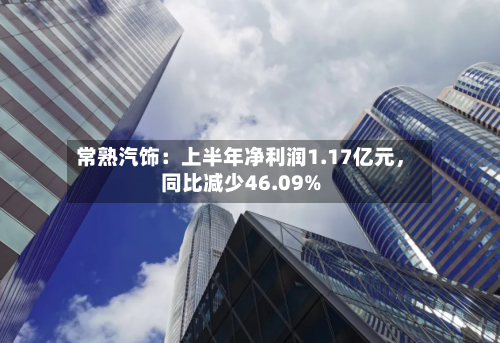 常熟汽饰：上半年净利润1.17亿元	，同比减少46.09%-第3张图片