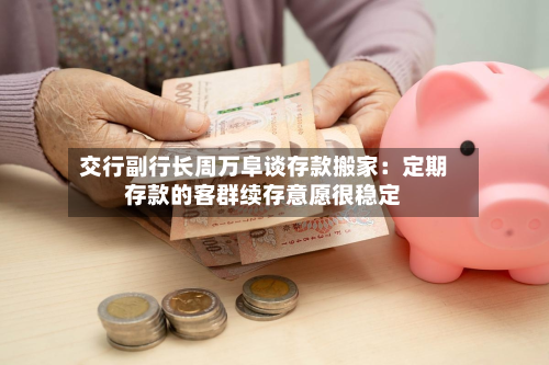 交行副行长周万阜谈存款搬家:定期存款的客群续存意愿很稳定-第1张图片