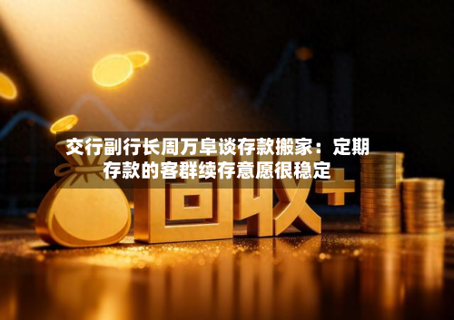 交行副行长周万阜谈存款搬家:定期存款的客群续存意愿很稳定-第2张图片