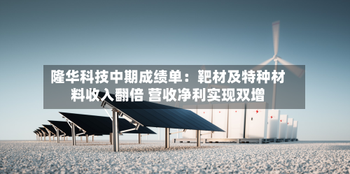 隆华科技中期成绩单：靶材及特种材料收入翻倍 营收净利实现双增-第1张图片