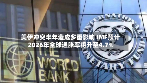 美伊冲突半年造成多重影响 IMF预计2026年全球通胀率将升至4.7%-第2张图片