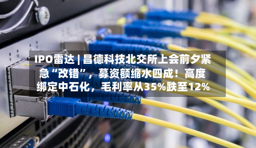 IPO雷达 | 昌德科技北交所上会前夕紧急“改错	”	，募资额缩水四成！高度绑定中石化，毛利率从35%跌至12%-第1张图片