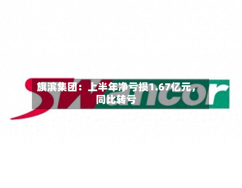 旗滨集团：上半年净亏损1.67亿元	，同比转亏-第2张图片