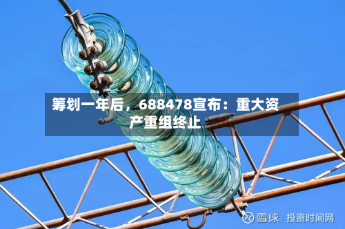 筹划一年后，688478宣布：重大资产重组终止-第1张图片