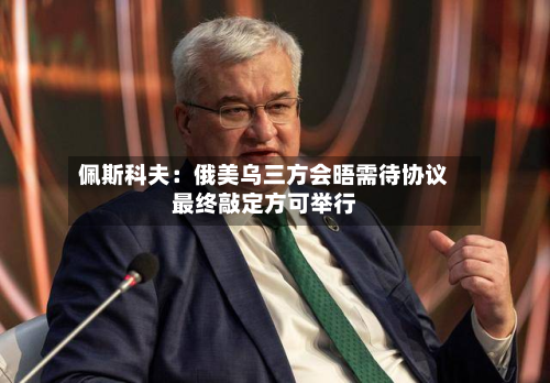 佩斯科夫:俄美乌三方会晤需待协议最终敲定方可举行-第2张图片