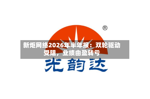 新炬网络2026年半年报：双轮驱动受阻，业绩由盈转亏-第2张图片
