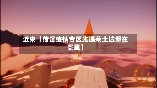 近来【菏泽疫情专区光遇墓土城堡在哪里】-第2张图片