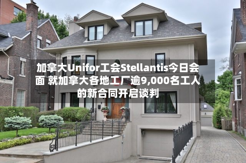 加拿大Unifor工会Stellantis今日会面 就加拿大各地工厂逾9,000名工人的新合同开启谈判-第1张图片