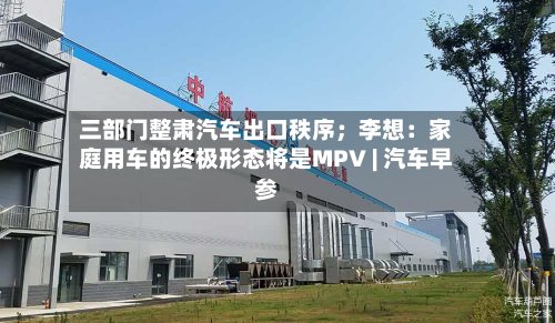 三部门整肃汽车出口秩序;李想:家庭用车的终极形态将是MPV | 汽车早参-第1张图片