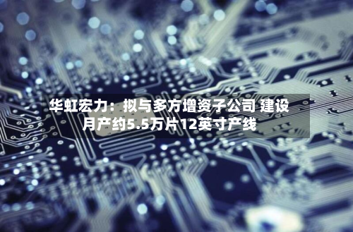 华虹宏力:拟与多方增资子公司 建设月产约5.5万片12英寸产线-第2张图片