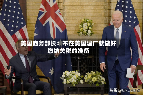 美国商务部长:不在美国建厂就做好缴纳关税的准备-第1张图片