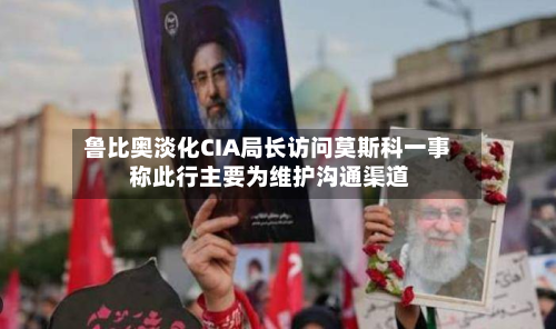 鲁比奥淡化CIA局长访问莫斯科一事 称此行主要为维护沟通渠道-第2张图片