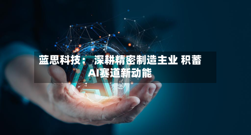 蓝思科技: 深耕精密制造主业 积蓄AI赛道新动能-第2张图片