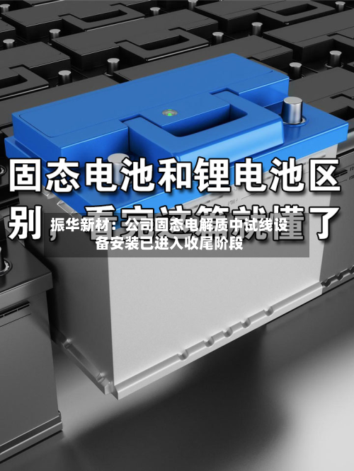 振华新材：公司固态电解质中试线设备安装已进入收尾阶段-第3张图片
