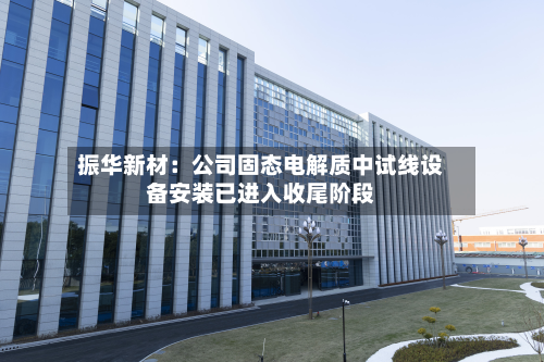 振华新材：公司固态电解质中试线设备安装已进入收尾阶段-第2张图片