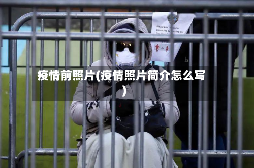疫情前照片(疫情照片简介怎么写)-第2张图片