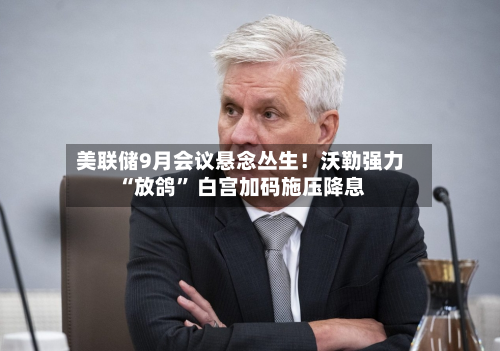 美联储9月会议悬念丛生！沃勒强力“放鸽” 白宫加码施压降息-第1张图片