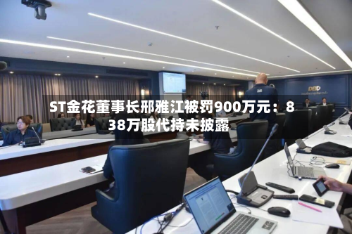 ST金花董事长邢雅江被罚900万元:838万股代持未披露-第1张图片