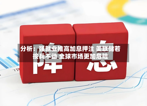 分析：强就业推高加息押注 美联储若按兵不动 全球市场更加危险-第1张图片