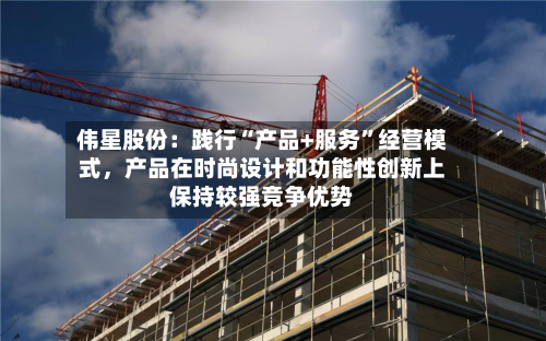 伟星股份：践行“产品+服务”经营模式	，产品在时尚设计和功能性创新上保持较强竞争优势-第1张图片