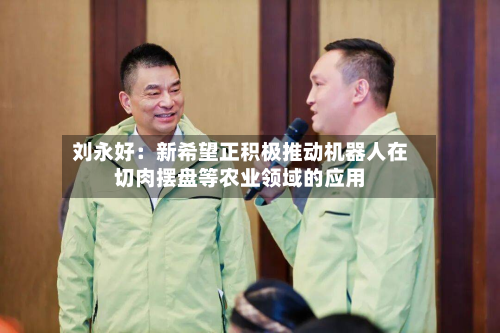 刘永好：新希望正积极推动机器人在切肉摆盘等农业领域的应用-第1张图片