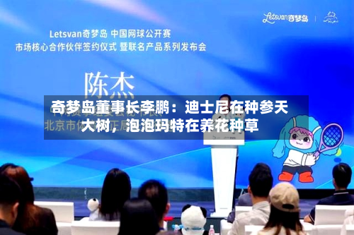 奇梦岛董事长李鹏：迪士尼在种参天大树，泡泡玛特在养花种草-第1张图片