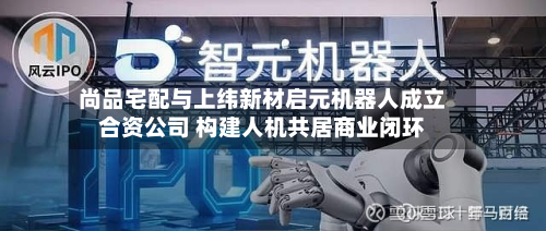 尚品宅配与上纬新材启元机器人成立合资公司 构建人机共居商业闭环-第3张图片