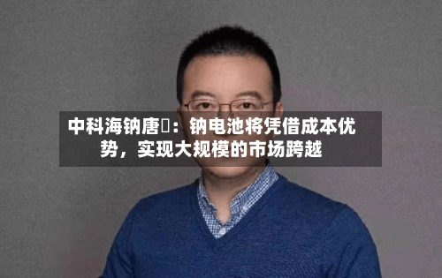 中科海钠唐堃：钠电池将凭借成本优势，实现大规模的市场跨越-第1张图片