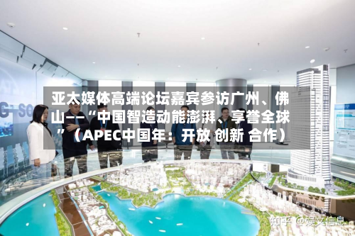 亚太媒体高端论坛嘉宾参访广州	、佛山——“中国智造动能澎湃、享誉全球”（APEC中国年：开放 创新 合作）-第3张图片