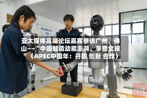 亚太媒体高端论坛嘉宾参访广州	、佛山——“中国智造动能澎湃、享誉全球”（APEC中国年：开放 创新 合作）-第1张图片